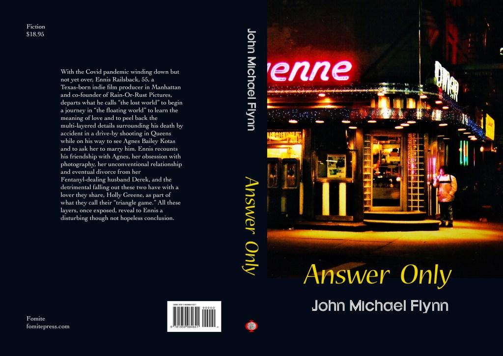 Cover of the novel "Answer Only" by John Michael Flynn. The back cover material reads "With the Covid pandemic winding down but not yet over, Ennis Railsback, 55, a Texas-born indie film producer in Manhattan and co-founder of Rain-Or-Rust Pictures, departs what he calls the 'lost world' to begin a journey in 'the floating world' to learn the meaning of love and to peel back the multi-layered details surrounding his death by accident in a drive-by shooting in Queens while on his way to see Agnes Bailey Kotas and to ask her to marry him. Ennis recounts his friendship with Agnes, her obsession with photography, her unconventional relationship and eventual divorce from her Fentanyl-dealing husband Derek, and the detrimental falling out these two have with a lover they share, Holly Greene, as part of what they call their 'triangle game.' All these layers, once exposed, reveal to Ennis a disturbing though not hopeless conclusion."